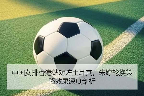 中国女排香港站对阵土耳其，朱婷轮换策略效果深度剖析