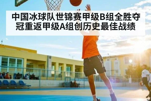 中国冰球队世锦赛甲级B组全胜夺冠重返甲级A组创历史最佳战绩